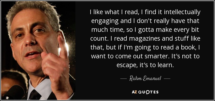 I like what I read, I find it intellectually engaging and I don't really have that much time, so I gotta make every bit count. I read magazines and stuff like that, but if I'm going to read a book, I want to come out smarter. It's not to escape, it's to learn. - Rahm Emanuel