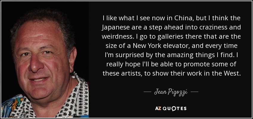 I like what I see now in China, but I think the Japanese are a step ahead into craziness and weirdness. I go to galleries there that are the size of a New York elevator, and every time I'm surprised by the amazing things I find. I really hope I'll be able to promote some of these artists, to show their work in the West. - Jean Pigozzi