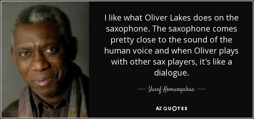 I like what Oliver Lakes does on the saxophone. The saxophone comes pretty close to the sound of the human voice and when Oliver plays with other sax players, it's like a dialogue. - Yusef Komunyakaa