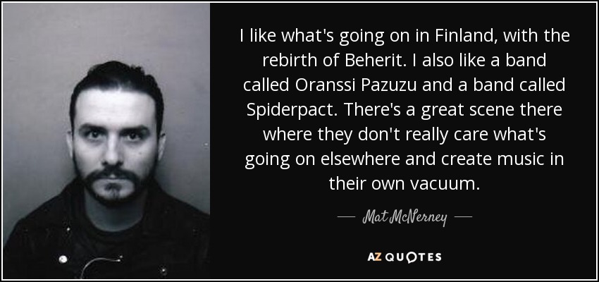 I like what's going on in Finland, with the rebirth of Beherit. I also like a band called Oranssi Pazuzu and a band called Spiderpact. There's a great scene there where they don't really care what's going on elsewhere and create music in their own vacuum. - Mat McNerney