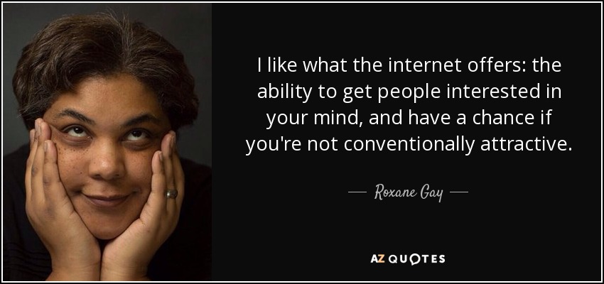 I like what the internet offers: the ability to get people interested in your mind, and have a chance if you're not conventionally attractive. - Roxane Gay
