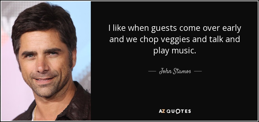 I like when guests come over early and we chop veggies and talk and play music. - John Stamos