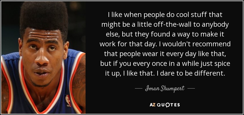 I like when people do cool stuff that might be a little off-the-wall to anybody else, but they found a way to make it work for that day. I wouldn't recommend that people wear it every day like that, but if you every once in a while just spice it up, I like that. I dare to be different. - Iman Shumpert