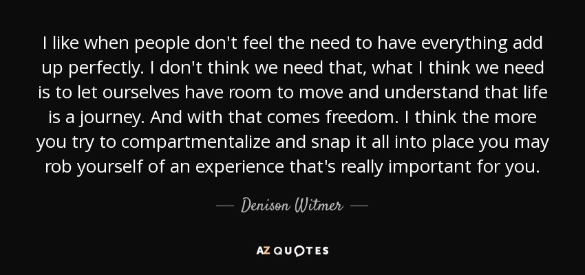 I like when people don't feel the need to have everything add up perfectly. I don't think we need that, what I think we need is to let ourselves have room to move and understand that life is a journey. And with that comes freedom. I think the more you try to compartmentalize and snap it all into place you may rob yourself of an experience that's really important for you. - Denison Witmer