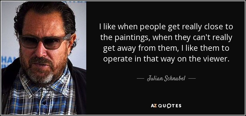 I like when people get really close to the paintings, when they can't really get away from them, I like them to operate in that way on the viewer. - Julian Schnabel