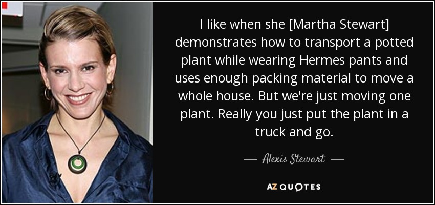 I like when she [Martha Stewart] demonstrates how to transport a potted plant while wearing Hermes pants and uses enough packing material to move a whole house. But we're just moving one plant. Really you just put the plant in a truck and go. - Alexis Stewart