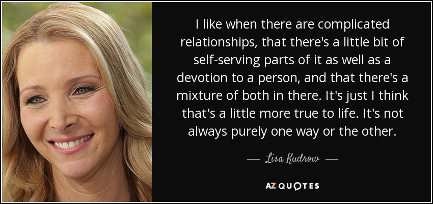 I like when there are complicated relationships, that there's a little bit of self-serving parts of it as well as a devotion to a person, and that there's a mixture of both in there. It's just I think that's a little more true to life. It's not always purely one way or the other. - Lisa Kudrow