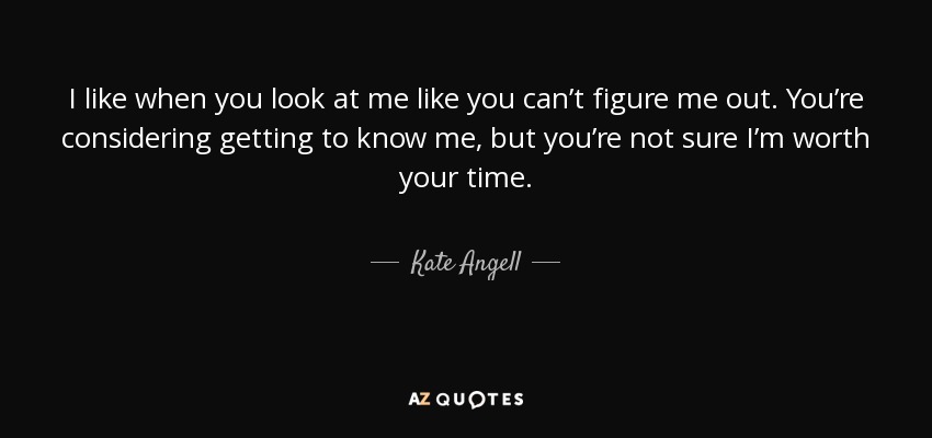 I like when you look at me like you can’t figure me out. You’re considering getting to know me, but you’re not sure I’m worth your time. - Kate Angell