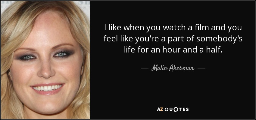 I like when you watch a film and you feel like you're a part of somebody's life for an hour and a half. - Malin Akerman