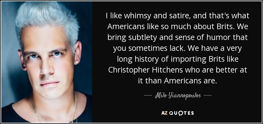 I like whimsy and satire, and that's what Americans like so much about Brits. We bring subtlety and sense of humor that you sometimes lack. We have a very long history of importing Brits like Christopher Hitchens who are better at it than Americans are. - Milo Yiannopoulos