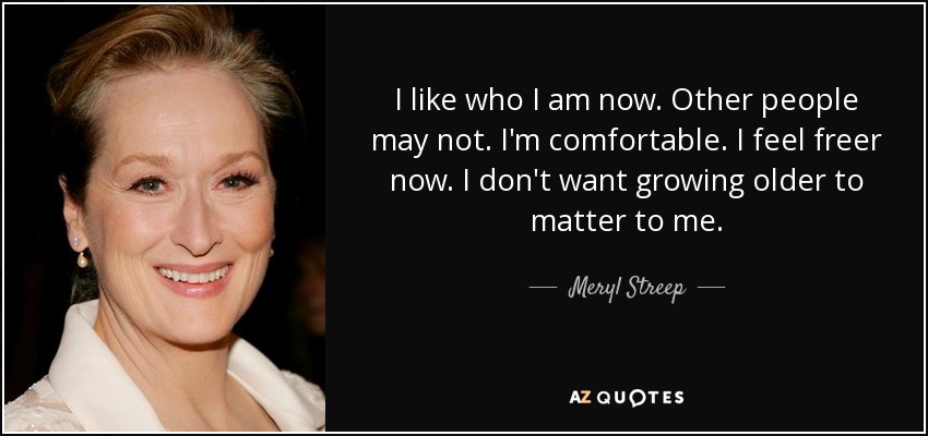 I like who I am now. Other people may not. I'm comfortable. I feel freer now. I don't want growing older to matter to me. - Meryl Streep