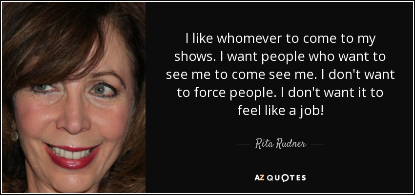 I like whomever to come to my shows. I want people who want to see me to come see me. I don't want to force people. I don't want it to feel like a job! - Rita Rudner