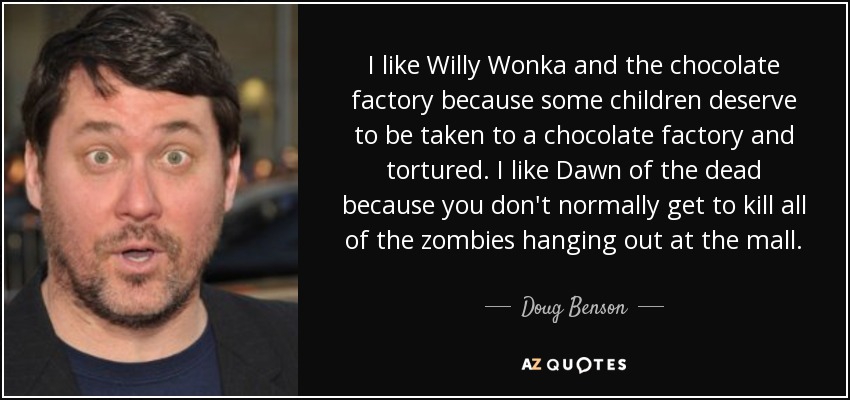 I like Willy Wonka and the chocolate factory because some children deserve to be taken to a chocolate factory and tortured. I like Dawn of the dead because you don't normally get to kill all of the zombies hanging out at the mall. - Doug Benson