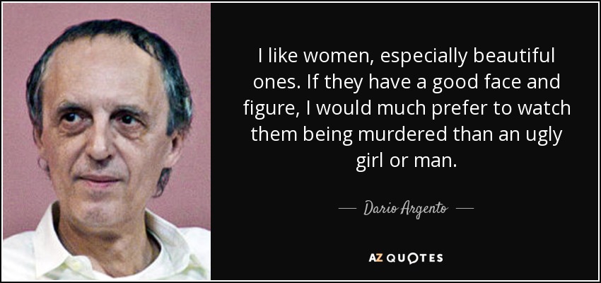 I like women, especially beautiful ones. If they have a good face and figure, I would much prefer to watch them being murdered than an ugly girl or man. - Dario Argento