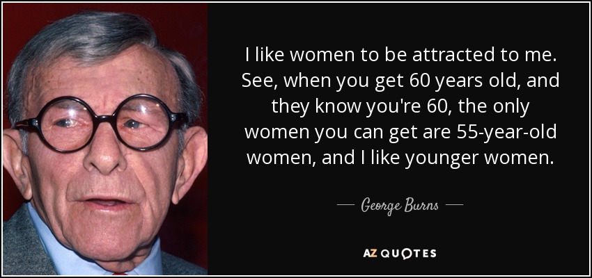 I like women to be attracted to me. See, when you get 60 years old, and they know you're 60, the only women you can get are 55-year-old women, and I like younger women. - George Burns