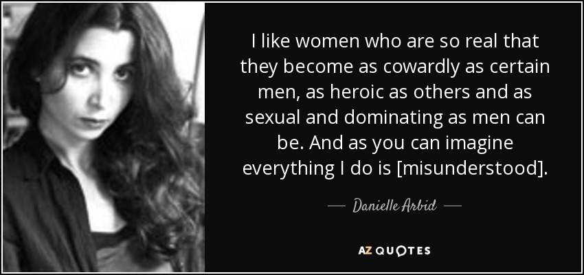 I like women who are so real that they become as cowardly as certain men, as heroic as others and as sexual and dominating as men can be. And as you can imagine everything I do is [misunderstood]. - Danielle Arbid