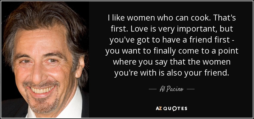 I like women who can cook. That's first. Love is very important, but you've got to have a friend first - you want to finally come to a point where you say that the women you're with is also your friend. - Al Pacino
