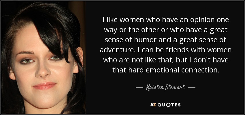 I like women who have an opinion one way or the other or who have a great sense of humor and a great sense of adventure. I can be friends with women who are not like that, but I don't have that hard emotional connection. - Kristen Stewart