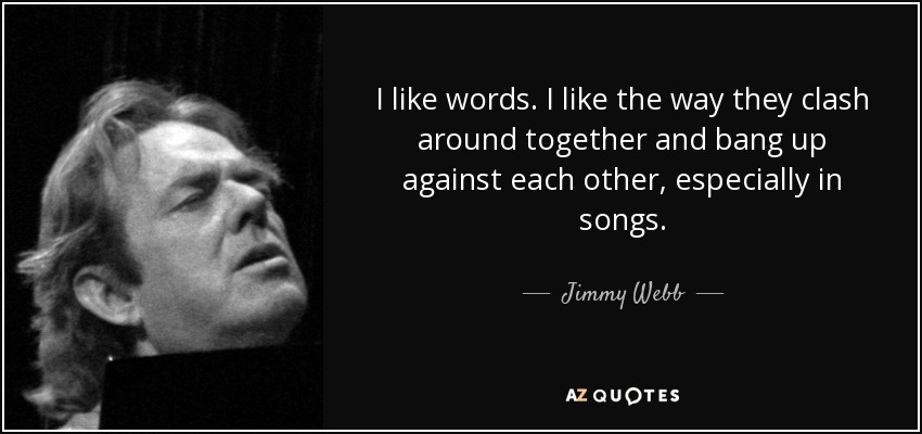 I like words. I like the way they clash around together and bang up against each other, especially in songs. - Jimmy Webb