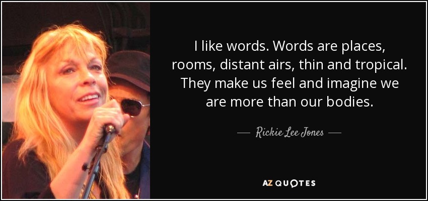 I like words. Words are places, rooms, distant airs, thin and tropical. They make us feel and imagine we are more than our bodies. - Rickie Lee Jones