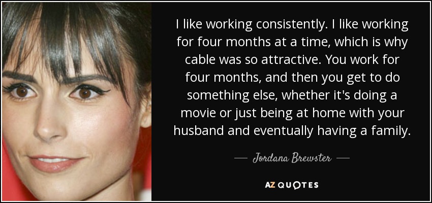 I like working consistently. I like working for four months at a time, which is why cable was so attractive. You work for four months, and then you get to do something else, whether it's doing a movie or just being at home with your husband and eventually having a family. - Jordana Brewster