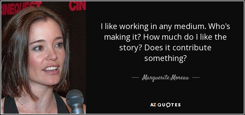 I like working in any medium. Who's making it? How much do I like the story? Does it contribute something? - Marguerite Moreau