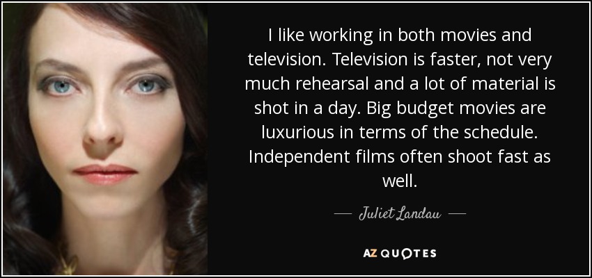 I like working in both movies and television. Television is faster, not very much rehearsal and a lot of material is shot in a day. Big budget movies are luxurious in terms of the schedule. Independent films often shoot fast as well. - Juliet Landau