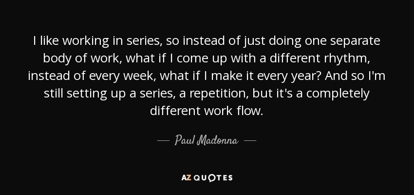 I like working in series, so instead of just doing one separate body of work, what if I come up with a different rhythm, instead of every week, what if I make it every year? And so I'm still setting up a series, a repetition, but it's a completely different work flow. - Paul Madonna