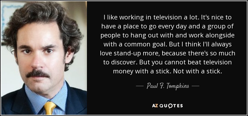 I like working in television a lot. It's nice to have a place to go every day and a group of people to hang out with and work alongside with a common goal. But I think I'll always love stand-up more, because there's so much to discover. But you cannot beat television money with a stick. Not with a stick. - Paul F. Tompkins