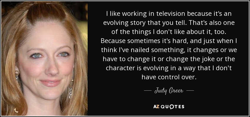 I like working in television because it's an evolving story that you tell. That's also one of the things I don't like about it, too. Because sometimes it's hard, and just when I think I've nailed something, it changes or we have to change it or change the joke or the character is evolving in a way that I don't have control over. - Judy Greer