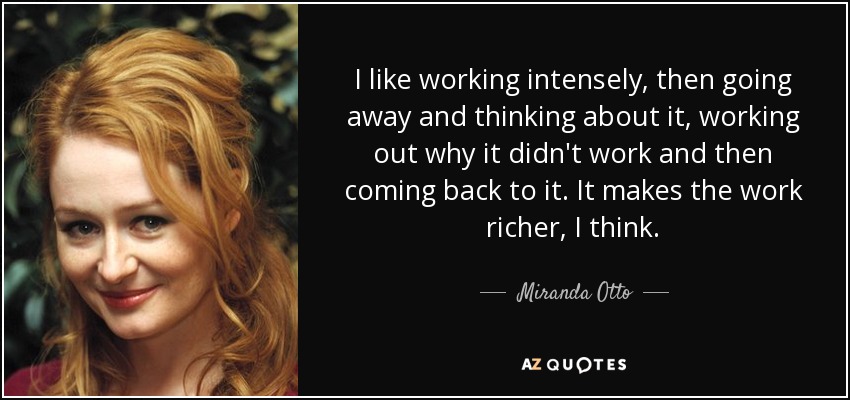 I like working intensely, then going away and thinking about it, working out why it didn't work and then coming back to it. It makes the work richer, I think. - Miranda Otto