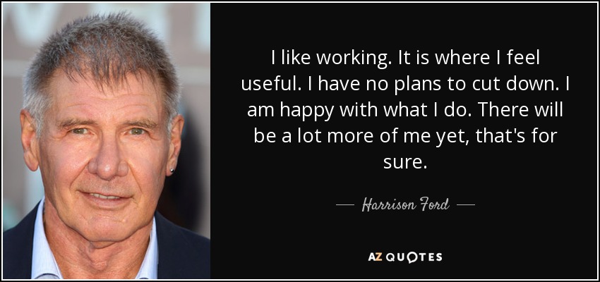 I like working. It is where I feel useful. I have no plans to cut down. I am happy with what I do. There will be a lot more of me yet, that's for sure. - Harrison Ford