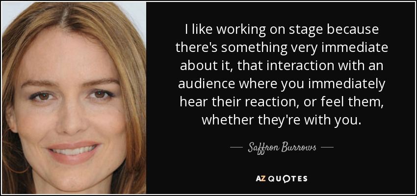 I like working on stage because there's something very immediate about it, that interaction with an audience where you immediately hear their reaction, or feel them, whether they're with you. - Saffron Burrows