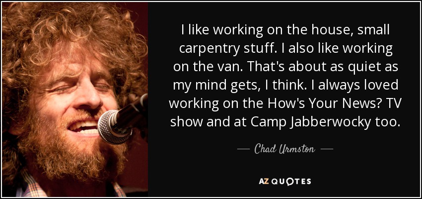 I like working on the house, small carpentry stuff. I also like working on the van. That's about as quiet as my mind gets, I think. I always loved working on the How's Your News? TV show and at Camp Jabberwocky too. - Chad Urmston