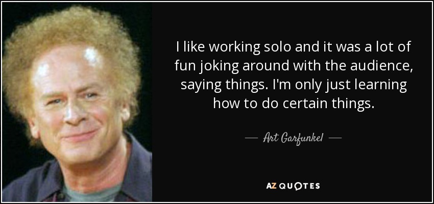 I like working solo and it was a lot of fun joking around with the audience, saying things. I'm only just learning how to do certain things. - Art Garfunkel