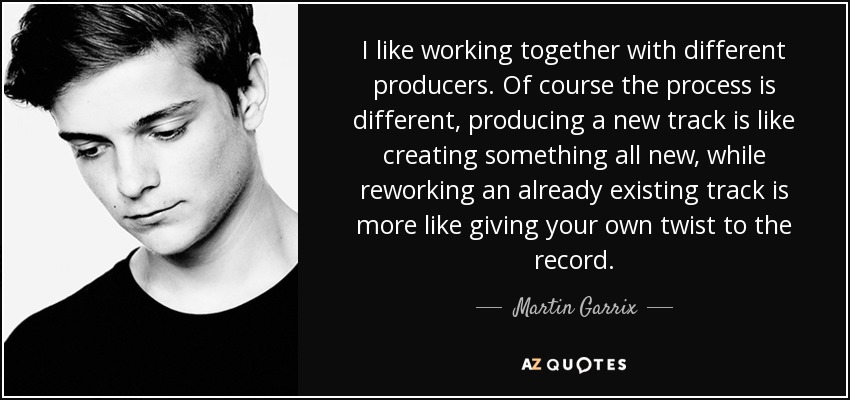 I like working together with different producers. Of course the process is different, producing a new track is like creating something all new, while reworking an already existing track is more like giving your own twist to the record. - Martin Garrix