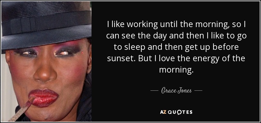 I like working until the morning, so I can see the day and then I like to go to sleep and then get up before sunset. But I love the energy of the morning. - Grace Jones