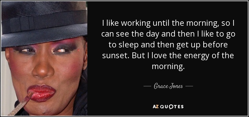 I like working until the morning, so I can see the day and then I like to go to sleep and then get up before sunset. But I love the energy of the morning. - Grace Jones