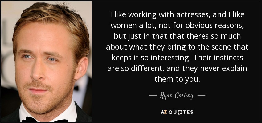 I like working with actresses, and I like women a lot, not for obvious reasons, but just in that that theres so much about what they bring to the scene that keeps it so interesting. Their instincts are so different, and they never explain them to you. - Ryan Gosling