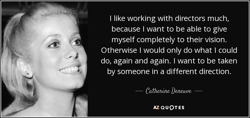 I like working with directors much, because I want to be able to give myself completely to their vision. Otherwise I would only do what I could do, again and again. I want to be taken by someone in a different direction. - Catherine Deneuve