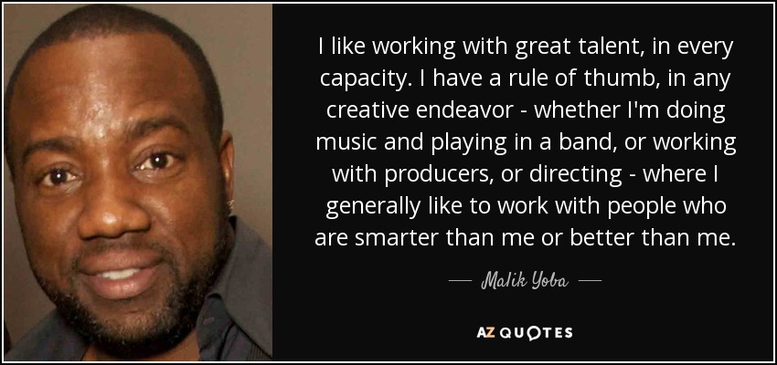 I like working with great talent, in every capacity. I have a rule of thumb, in any creative endeavor - whether I'm doing music and playing in a band, or working with producers, or directing - where I generally like to work with people who are smarter than me or better than me. - Malik Yoba