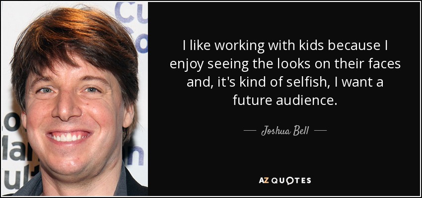 I like working with kids because I enjoy seeing the looks on their faces and, it's kind of selfish, I want a future audience. - Joshua Bell