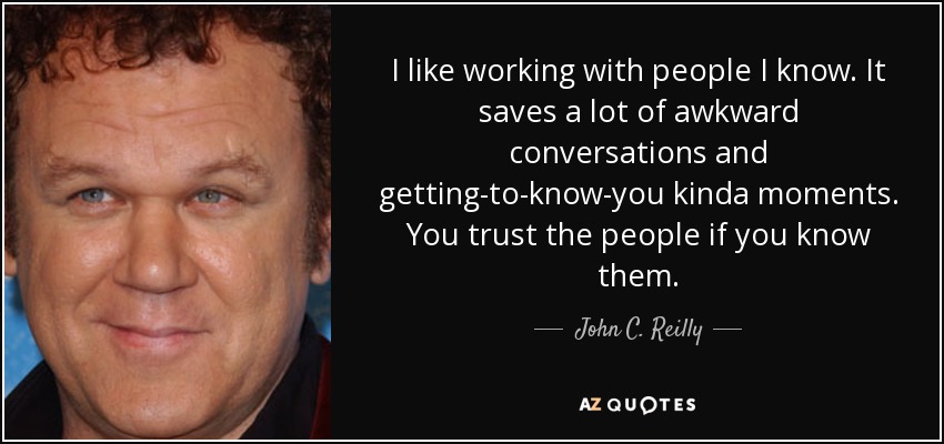 I like working with people I know. It saves a lot of awkward conversations and getting-to-know-you kinda moments. You trust the people if you know them. - John C. Reilly