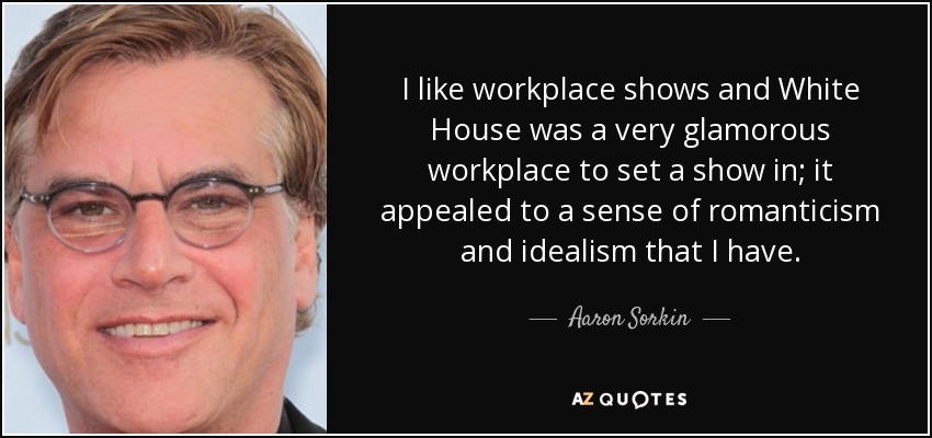 I like workplace shows and White House was a very glamorous workplace to set a show in; it appealed to a sense of romanticism and idealism that I have. - Aaron Sorkin