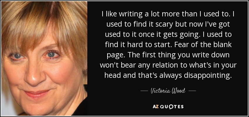 I like writing a lot more than I used to. I used to find it scary but now I've got used to it once it gets going. I used to find it hard to start. Fear of the blank page. The first thing you write down won't bear any relation to what's in your head and that's always disappointing. - Victoria Wood