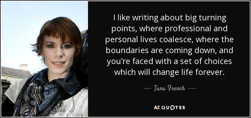 I like writing about big turning points, where professional and personal lives coalesce, where the boundaries are coming down, and you're faced with a set of choices which will change life forever. - Tana French