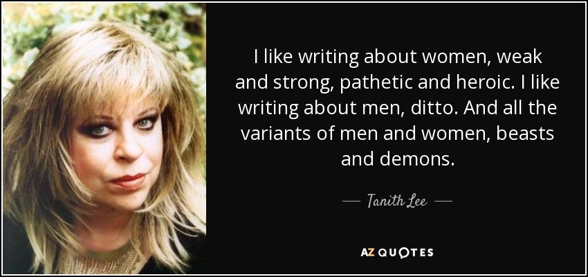 I like writing about women, weak and strong, pathetic and heroic. I like writing about men, ditto. And all the variants of men and women, beasts and demons. - Tanith Lee