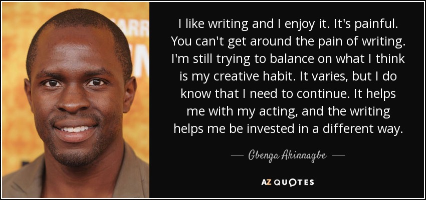 I like writing and I enjoy it. It's painful. You can't get around the pain of writing. I'm still trying to balance on what I think is my creative habit. It varies, but I do know that I need to continue. It helps me with my acting, and the writing helps me be invested in a different way. - Gbenga Akinnagbe