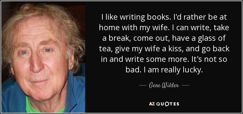 I like writing books. I'd rather be at home with my wife. I can write, take a break, come out, have a glass of tea, give my wife a kiss, and go back in and write some more. It's not so bad. I am really lucky. - Gene Wilder