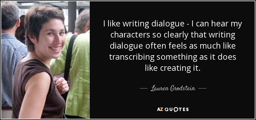 I like writing dialogue - I can hear my characters so clearly that writing dialogue often feels as much like transcribing something as it does like creating it. - Lauren Grodstein